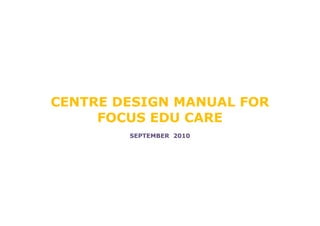 CENTRE DESIGN MANUAL FOR
     FOCUS EDU CARE
        SEPTEMBER 2010
 
