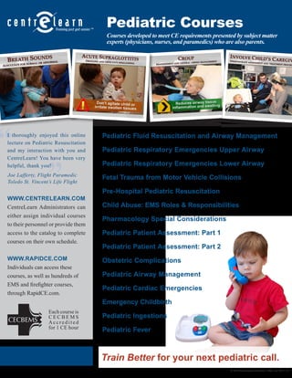 Pediatric Courses 
© 2014 CentreLearn Solutions, LLC rev. 09.11.14 
Pediatric Fluid Resuscitation and Airway Management 
Pediatric Respiratory Emergencies Upper Airway 
Pediatric Respiratory Emergencies Lower Airway 
Fetal Trauma from Motor Vehicle Collisions 
Pre-Hospital Pediatric Resuscitation 
Child Abuse: EMS Roles & Responsibilities 
Pharmacology Special Considerations 
Pediatric Patient Assessment: Part 1 
Pediatric Patient Assessment: Part 2 
Obstetric Complications 
Pediatric Airway Management 
Pediatric Cardiac Emergencies 
Emergency Childbirth 
Pediatric Ingestions 
Pediatric Fever 
Each course is 
CECBEMS 
A c c r e d i t e d 
for 1 CE hour 
Courses developed to meet CE requirements presented by subject matter 
experts (physicians, nurses, and paramedics) who are also parents. 
WWW.CENTRELEARN.COM 
CentreLearn Administrators can 
either assign individual courses 
to their personnel or provide them 
access to the catalog to complete 
courses on their own schedule. 
WWW.RAPIDCE.COM 
Individuals can access these 
courses, as well as hundreds of 
EMS and firefighter courses, 
through RapidCE.com. 
“ 
” 
I thoroughly enjoyed this online 
lecture on Pediatric Resuscitation 
and my interaction with you and 
CentreLearn! You have been very 
helpful, thank you! 
Joe Lafferty, Flight Paramedic 
Toledo St. Vincent’s Life Flight 
Train Better for your next pediatric call. 
