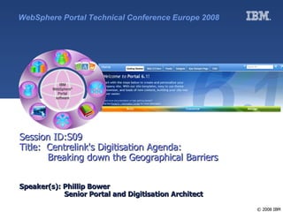 WebSphere Portal Technical Conference Europe 2008




Session ID:S09
Title: Centrelink's Digitisation Agenda:
       Breaking down the Geographical Barriers


Speaker(s): Phillip Bower
            Senior Portal and Digitisation Architect

                                                       © 2008 IBM
 