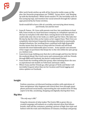 After work Sarah catches up with all her favourite reality soaps on Sky 
         plus. Her favourite programmes are ‘TOWIE’, ‘Jersey shore’, and ‘Keeping 
         up with the Kardashians’. While Sarah watches TV, she inevitably surfs on 
         line (using lap top), and monitors her social network through the I‐phone 
         apps powered by her home wireless. 

         Sarah would kill to have a life of a socialite, not worrying about money, 
                              just friends, fun and hot men! 

     •   Ivana B. Famus‐ 18‐ Lives with parents rent free, but contributes to food 
         bills. Ivana works at a local Insurance company as a telephone operator as 
         she has no real plan in life other than a strong desire to be famous but 
         could really only rely on her looks as a skill to get her there. She takes her 
         life day by day but relies on her mates as her support base. Their lives are 
         completely intertwined, frequently becoming embroiled in emotionally 
         charged situations. Her working hours combined with high disposable 
         income means that she loves to shop with her friends and will head 
         towards the most fashionable place in town.   Ivana spends vast amounts 
         of her wages on purchases that keeps her in the role within her pier group 
         as a fashion icon.  
     •   Ivana loves to go clubbing now that she is old enough and lives her life for 
         the weekend ahead. She is tech savvy and communicates with her friends 
         through BBM and Facebook, but doesn’t understand Twitter. 
     •   Ivana leads the trending within her group, often imitating those she sees 
         as aspirational role models on Television and music videos.  
     •   Where Ivana and her friends go, other groups of ‘birds and blokes’ will 
         inevitably frequent when they see her location and friend tagging and 
         status updates on Facebook. 
                                
                                

Insight 
          Fashion conscious, yet discount hunting socialites with aspirations of 
          fame and glamour who Augment and control their lives through smart 
          phone powered social media, representing the role models from TV they 
          aspire to be like, socialising, shopping and digitally sharing their lives. 

Big idea                        

          “The only way is MK.” 
          Using the elements of what makes The Centre MK so great, this co‐
          created campaign will embark on a reality internet show that follows 
          brands, staff and the customers, painting a picture of high class style and 
          fashion with the trials and tribulations of romance, breakups and gossip. 

           
 