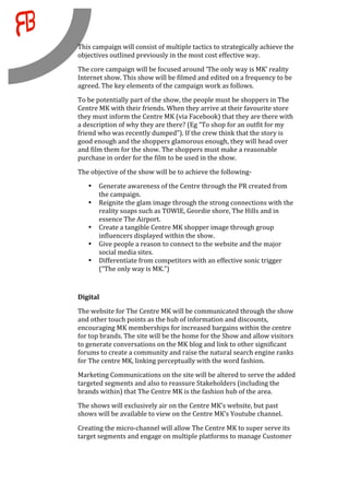     This campaign will consist of multiple tactics to strategically achieve the 
    objectives outlined previously in the most cost effective way.  
    The core campaign will be focused around ‘The only way is MK’ reality 
    Internet show. This show will be filmed and edited on a frequency to be 
    agreed. The key elements of the campaign work as follows.  
    To be potentially part of the show, the people must be shoppers in The 
    Centre MK with their friends. When they arrive at their favourite store 
    they must inform the Centre MK (via Facebook) that they are there with 
    a description of why they are there? (Eg “To shop for an outfit for my 
    friend who was recently dumped”). If the crew think that the story is 
    good enough and the shoppers glamorous enough, they will head over 
    and film them for the show. The shoppers must make a reasonable 
    purchase in order for the film to be used in the show.  
    The objective of the show will be to achieve the following‐ 
        •   Generate awareness of the Centre through the PR created from 
            the campaign. 
        •   Reignite the glam image through the strong connections with the 
            reality soaps such as TOWIE, Geordie shore, The Hills and in 
            essence The Airport. 
        •   Create a tangible Centre MK shopper image through group 
            influencers displayed within the show. 
        •   Give people a reason to connect to the website and the major 
            social media sites. 
        •   Differentiate from competitors with an effective sonic trigger 
            (“The only way is MK.”) 
     
    Digital 
    The website for The Centre MK will be communicated through the show 
    and other touch points as the hub of information and discounts, 
    encouraging MK memberships for increased bargains within the centre 
    for top brands. The site will be the home for the Show and allow visitors 
    to generate conversations on the MK blog and link to other significant 
    forums to create a community and raise the natural search engine ranks 
    for The centre MK, linking perceptually with the word fashion. 
    Marketing Communications on the site will be altered to serve the added 
    targeted segments and also to reassure Stakeholders (including the 
    brands within) that The Centre MK is the fashion hub of the area. 
    The shows will exclusively air on the Centre MK’s website, but past 
    shows will be available to view on the Centre MK’s Youtube channel.  

    Creating the micro‐channel will allow The Centre MK to super serve its 
    target segments and engage on multiple platforms to manage Customer 
 