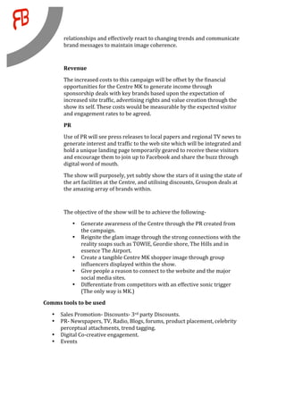 relationships and effectively react to changing trends and communicate 
         brand messages to maintain image coherence. 
          
         Revenue 
         The increased costs to this campaign will be offset by the financial 
         opportunities for the Centre MK to generate income through 
         sponsorship deals with key brands based upon the expectation of 
         increased site traffic, advertising rights and value creation through the 
         show its self. These costs would be measurable by the expected visitor 
         and engagement rates to be agreed. 
         PR 
         Use of PR will see press releases to local papers and regional TV news to 
         generate interest and traffic to the web site which will be integrated and 
         hold a unique landing page temporarily geared to receive these visitors 
         and encourage them to join up to Facebook and share the buzz through 
         digital word of mouth.  
         The show will purposely, yet subtly show the stars of it using the state of 
         the art facilities at the Centre, and utilising discounts, Groupon deals at 
         the amazing array of brands within. 
          

         The objective of the show will be to achieve the following‐ 
               •       Generate awareness of the Centre through the PR created from 
                       the campaign. 
               •       Reignite the glam image through the strong connections with the 
                       reality soaps such as TOWIE, Geordie shore, The Hills and in 
                       essence The Airport. 
               •       Create a tangible Centre MK shopper image through group 
                       influencers displayed within the show. 
               •       Give people a reason to connect to the website and the major 
                       social media sites. 
               •       Differentiate from competitors with an effective sonic trigger 
                       (The only way is MK.) 
Comms tools to be used 

    •   Sales Promotion‐ Discounts‐ 3rd party Discounts. 
    •   PR‐ Newspapers, TV, Radio, Blogs, forums, product placement, celebrity 
        perceptual attachments, trend tagging. 
    •   Digital Co‐creative engagement. 
    •   Events 
                    

 
 