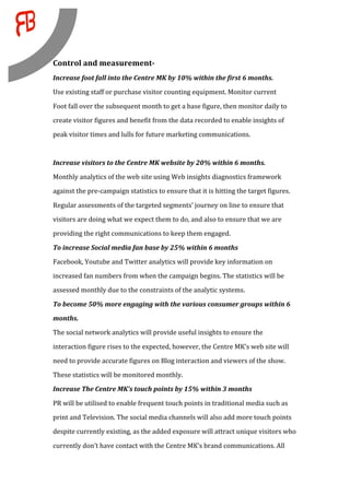  
Control and measurement­  
Increase foot fall into the Centre MK by 10% within the first 6 months. 
Use existing staff or purchase visitor counting equipment. Monitor current 

Foot fall over the subsequent month to get a base figure, then monitor daily to 
create visitor figures and benefit from the data recorded to enable insights of 
peak visitor times and lulls for future marketing communications. 

 
Increase visitors to the Centre MK website by 20% within 6 months. 
Monthly analytics of the web site using Web insights diagnostics framework  
against the pre‐campaign statistics to ensure that it is hitting the target figures. 

Regular assessments of the targeted segments’ journey on line to ensure that  
visitors are doing what we expect them to do, and also to ensure that we are  
providing the right communications to keep them engaged.  

To increase Social media fan base by 25% within 6 months 
Facebook, Youtube and Twitter analytics will provide key information on 
increased fan numbers from when the campaign begins. The statistics will be 
assessed monthly due to the constraints of the analytic systems. 

To become 50% more engaging with the various consumer groups within 6 
months. 
The social network analytics will provide useful insights to ensure the 

interaction figure rises to the expected, however, the Centre MK’s web site will 
need to provide accurate figures on Blog interaction and viewers of the show. 
These statistics will be monitored monthly. 
Increase The Centre MK’s touch points by 15% within 3 months 

PR will be utilised to enable frequent touch points in traditional media such as 
print and Television. The social media channels will also add more touch points 
despite currently existing, as the added exposure will attract unique visitors who 

currently don’t have contact with the Centre MK’s brand communications. All 
 