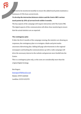 will need to be monitored monthly to ensure the added touch points maintains a 
minimum of 15% from current levels.  

To develop the interaction between visitors and the Centre MK’s various 
touch points by 20% of current levels within 6 months. 
The key aspects of the campaign will require interaction with The Centre MK. 
The digital aspects of this communication will allow close monitoring to ensure 

that the actual statistics are as expected.  
 
The contingency plan 

If after the first 2 months of the campaign running, the statistics are showing no 
responses, the contingency plan is to instigate a Radio and print media 

awareness Advertising plan. Adding full page advertisements in the regional 
newspapers and backing the communications up with a radio campaign will 

drive the necessary interest to the website and generate more footfall into the 
Centre. 
This is a contingency plan only, as the costs are considerably more than the 

original digital strategy.  
 
Ben Rogers 
benrogers99@tiscali.co.uk 

Mobile: 07874 668468 
Landline: 01933 652370 
 

 
 
 
 

 
 
 