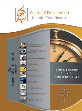 Centre of Excellence in
                              Islamic Microfinance




                          Structure Development for
                          Microfinance Institute

                          Islamic Microfinance Product
                          Development
Islamic Micro Financial




                          Training & Capacity Building


                          Documentations
        Services
          Our




                          Shariah Vetting                Centre of Excellence
                                                              in Islamic
                          Shariah Audit & Review
                                                         Microfinance (CEIMF)
                          Shariah Advisory


                          Innovation and Research
                                                              Shariah
                          Networking and Awareness
                                                            Compliance
                                                              Solution
                                                                for
                          Publications & Reports
                                                            Microfinance
 