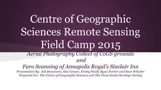 Centre of Geographic
Sciences Remote Sensing
Field Camp 2015
Aerial Photography Collect of CoGS grounds
and
Faro Scanning of Annapolis Royal’s Sinclair Inn
Presentation By: Joli Densmore, Alex Graser, Kristy Nicoll, Ryan Poirier and Sean Wheeler
Prepared For: The Centre of Geographic Sciences and The Nova Scotia Heritage Society
 