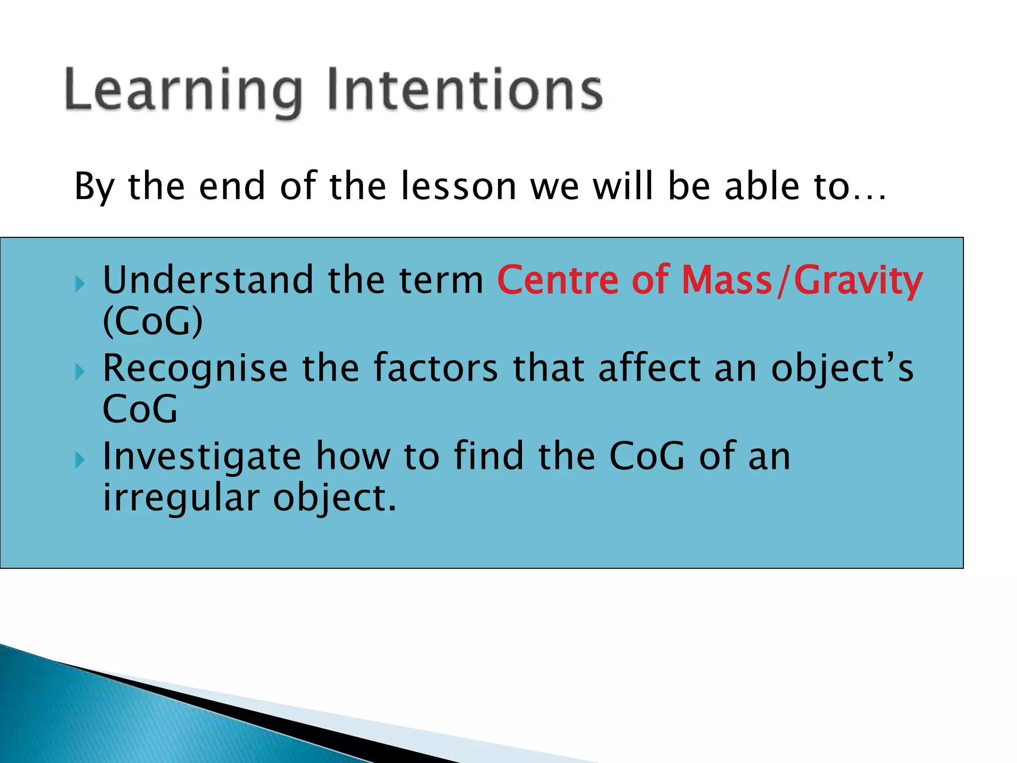 By the end of the lesson we will be able to…
 Understand the term Centre of Mass/Gravity
(CoG)
 Recognise the factors that affect an object’s
CoG
 Investigate how to find the CoG of an
irregular object.
 