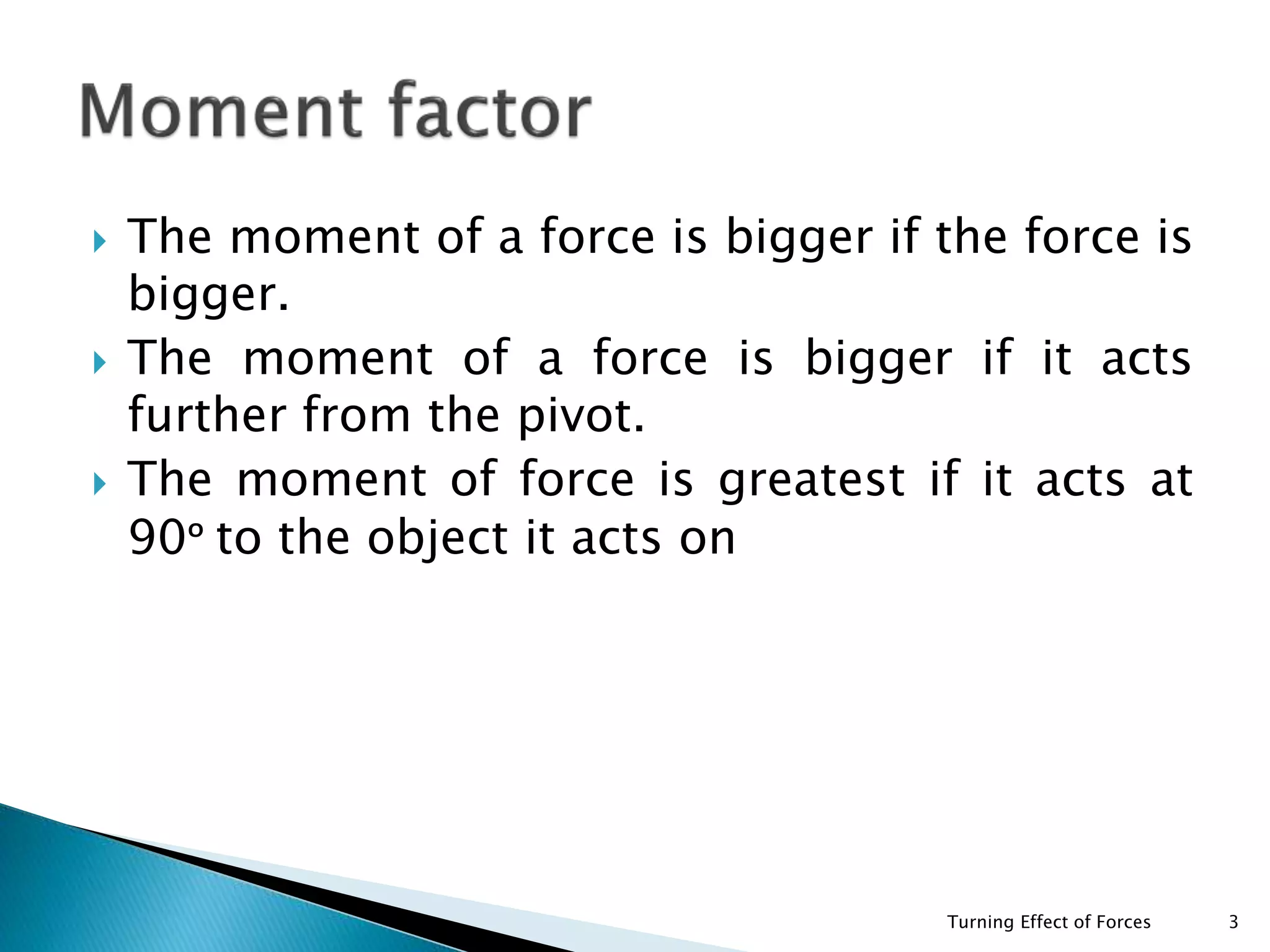  The moment of a force is bigger if the force is
bigger.
 The moment of a force is bigger if it acts
further from the pivot.
 The moment of force is greatest if it acts at
90ᵒ to the object it acts on
Turning Effect of Forces 3
 