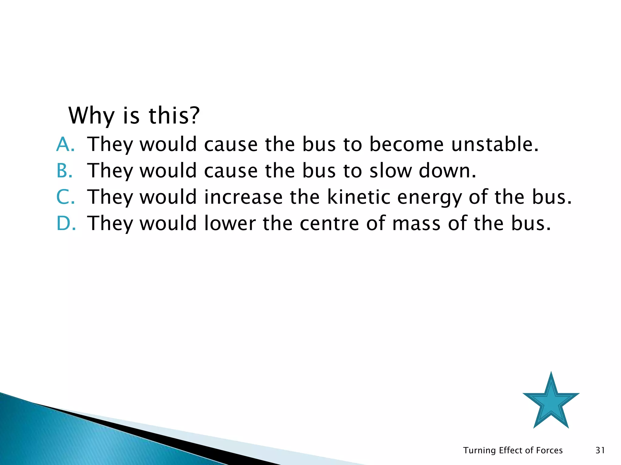 1. Why is this?
A. They would cause the bus to become unstable.
B. They would cause the bus to slow down.
C. They would increase the kinetic energy of the bus.
D. They would lower the centre of mass of the bus.
Turning Effect of Forces 31
 