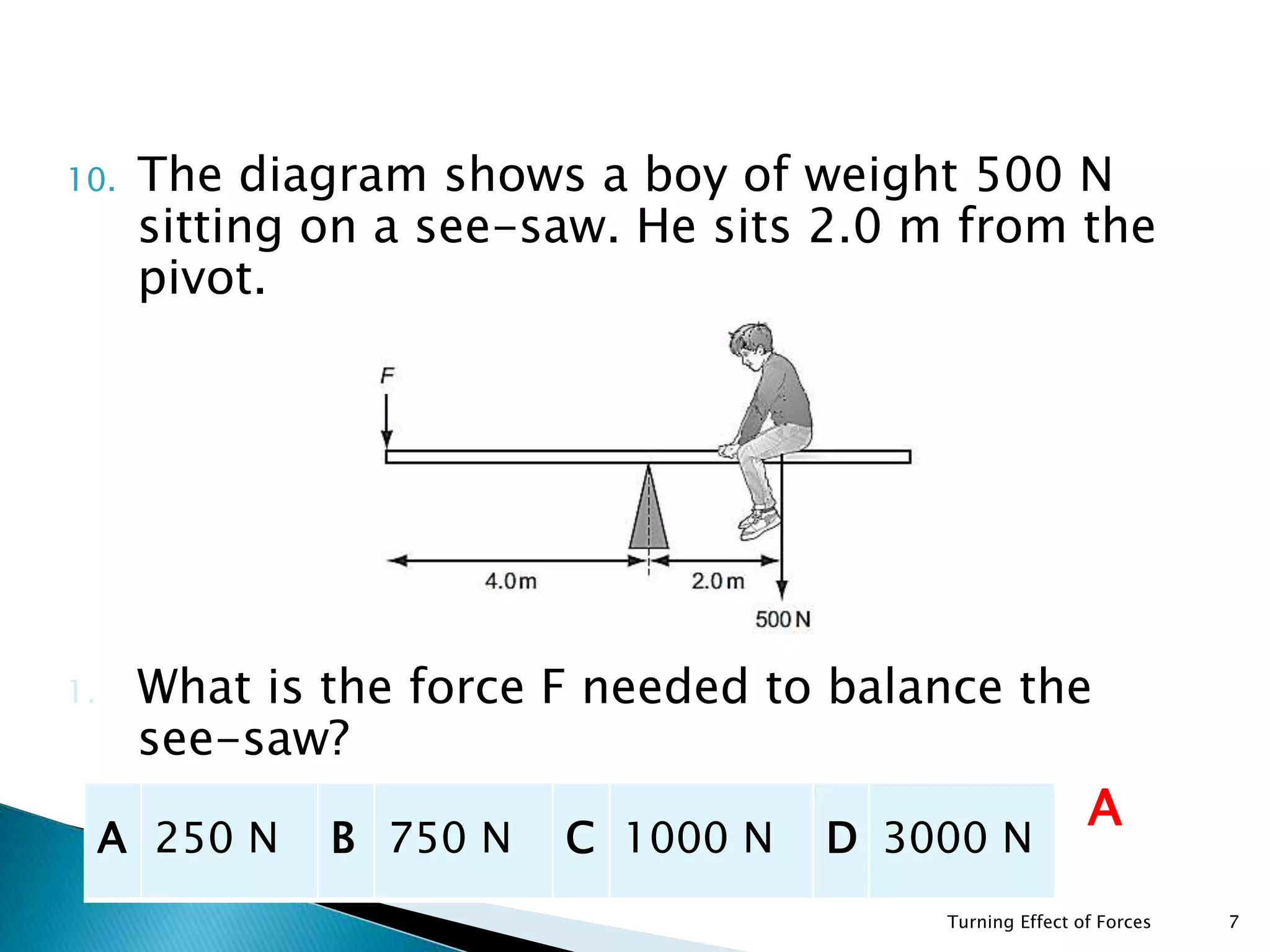 10. The diagram shows a boy of weight 500 N
sitting on a see-saw. He sits 2.0 m from the
pivot.
1. What is the force F needed to balance the
see-saw?
Turning Effect of Forces 7
A 250 N B 750 N C 1000 N D 3000 N
A
 