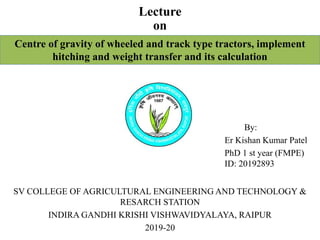 Lecture
on
Centre of gravity of wheeled and track type tractors, implement
hitching and weight transfer and its calculation
By:
Er Kishan Kumar Patel
PhD 1 st year (FMPE)
ID: 20192893
SV COLLEGE OF AGRICULTURAL ENGINEERING AND TECHNOLOGY &
RESARCH STATION
INDIRA GANDHI KRISHI VISHWAVIDYALAYA, RAIPUR
2019-20
 