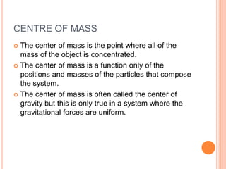 CENTRE OF MASSThe center of mass is the point where all of the mass of the object is concentrated.The center of mass is a function only of the positions and masses of the particles that compose the system.The center of mass is often called the center of gravity but this is only true in a system where the gravitational forces are uniform.