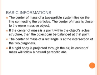 BASIC INFORMATIONS The center of mass of a two-particle system lies on the line connecting the particles. The center of mass is closer to the more massive object.If the center of mass is a point within the object's actual structure, then the object can be balanced at that point.The center of mass of a rectangle is at the intersection of the two diagonals.If a rigid body is projected through the air, its center of mass will follow a natural parabolic arc.