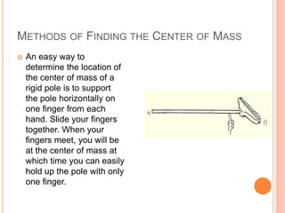 Methods of Finding the Center of Mass An easy way to determine the location of the center of mass of a rigid pole is to support the pole horizontally on one finger from each hand. Slide your fingers together. When your fingers meet, you will be at the center of mass at which time you can easily hold up the pole with only one finger.