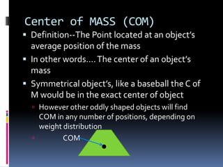 Center of MASS (COM)
 Definition--The Point located at an object’s

average position of the mass
 In other words…. The center of an object’s
mass
 Symmetrical object’s, like a baseball the C of
M would be in the exact center of object
 However other oddly shaped objects will find

COM in any number of positions, depending on
weight distribution

COM

 