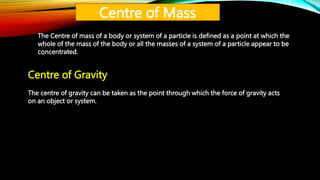 Centre of Mass
The Centre of mass of a body or system of a particle is defined as a point at which the
whole of the mass of the body or all the masses of a system of a particle appear to be
concentrated.
Centre of Gravity
The centre of gravity can be taken as the point through which the force of gravity acts
on an object or system.
 