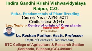 Sub.:- Fundamentals of Plant Breeding
Course No. :- APB- 5211
Credit hours:- 3(2+1)
Lec. Topic :- Centre of origin of Crop plants
Presentedby:-
Lt. Roshan Parihar, Asstt. Professor
Deptt.of Genetics&PlantBreeding
Indira Gandhi Krishi Vishwavidyalaya
Raipur, C.G.
BTC College of Agriculture & Research Station
,Sarkanda, Bilaspur,(CG)-495001
फसलों के उत्पत्ति कें द्र
 