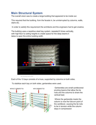 Main Structural System
The overall vision was to create a large building that appeared to be inside out.
This required that the building, from the facade in, be uninterrupted by columns, walls,
stairs etc.
In order to satisfy this requirement the architects and the engineers had to get creative.
The building uses a repetitive steel bay system, repeated 6 times vertically,
with high floor to ceiling heights to create space for the deep beams it
takes to span the entire building width.
Each of the 13 bays consists of a truss, supported by columns on both sides.
To stabilize each bay on both sides, gerberettes were used.
Gerberettes are small cantilevered
pivoting beams that allow the tie
rods and the columns to share the
vertical load.
Where the gerberette meets the
column is now the fulcrum point of
the cantilever, causing the tie rods
to be in tension while the column
stays in compression
http://boutique.arte.tv/f301 -
 