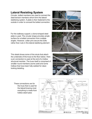 Lateral Resisting System
Circular, bolted members are used to connect the
steel tension members which form the lateral
stabilizing system. A plate is then fastened to the
outside in order to conceal the bolted connection.
For the walkway support, a donut-shaped steel
plate is used. The circular shape provides ample
surface for a bolted connection from multiple
angles. However, cotter pins secure the bolts
rather than nuts in this lateral stabilizing element
This detail shows some of the struts that attach
the underside of the truss to the floor below. Here
a pin connection is used at the end of a hollow
structural member. The truss itself is comprised of
smaller round members (some solid and some
hollow) that have been fully welded for clean
looking detailing.
These connections are for
the truss that is used for
the lateral bracing most
everything is made from
hollow steel tubes
 