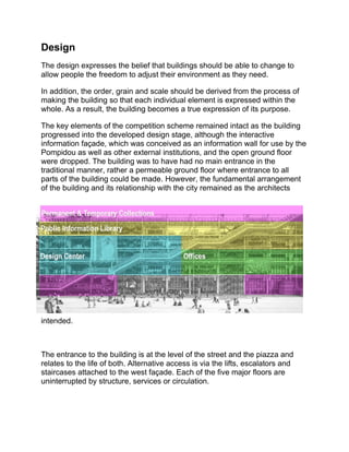Design
The design expresses the belief that buildings should be able to change to
allow people the freedom to adjust their environment as they need.
In addition, the order, grain and scale should be derived from the process of
making the building so that each individual element is expressed within the
whole. As a result, the building becomes a true expression of its purpose.
The key elements of the competition scheme remained intact as the building
progressed into the developed design stage, although the interactive
information façade, which was conceived as an information wall for use by the
Pompidou as well as other external institutions, and the open ground floor
were dropped. The building was to have had no main entrance in the
traditional manner, rather a permeable ground floor where entrance to all
parts of the building could be made. However, the fundamental arrangement
of the building and its relationship with the city remained as the architects
intended.
The entrance to the building is at the level of the street and the piazza and
relates to the life of both. Alternative access is via the lifts, escalators and
staircases attached to the west façade. Each of the five major floors are
uninterrupted by structure, services or circulation.
 