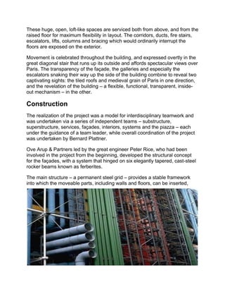 These huge, open, loft-like spaces are serviced both from above, and from the
raised floor for maximum flexibility in layout. The corridors, ducts, fire stairs,
escalators, lifts, columns and bracing which would ordinarily interrupt the
floors are exposed on the exterior.
Movement is celebrated throughout the building, and expressed overtly in the
great diagonal stair that runs up its outside and affords spectacular views over
Paris. The transparency of the façade, the galleries and especially the
escalators snaking their way up the side of the building combine to reveal two
captivating sights: the tiled roofs and medieval grain of Paris in one direction,
and the revelation of the building – a flexible, functional, transparent, inside-
out mechanism – in the other.
Construction
The realization of the project was a model for interdisciplinary teamwork and
was undertaken via a series of independent teams – substructure,
superstructure, services, façades, interiors, systems and the piazza – each
under the guidance of a team leader, while overall coordination of the project
was undertaken by Bernard Plattner.
Ove Arup & Partners led by the great engineer Peter Rice, who had been
involved in the project from the beginning, developed the structural concept
for the façades, with a system that hinged on six elegantly tapered, cast-steel
rocker beams known as ferberites.
The main structure – a permanent steel grid – provides a stable framework
into which the moveable parts, including walls and floors, can be inserted,
 