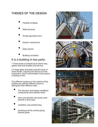 THEMES OF THE DESIGN
• Flexible envelope
• Steel structure
• Simple geometric form
• Exterior mechanical
• Open piazza
• Building circulation
It is a building in two parts:
1 Three levels of infrastructure where they
gather technical facilities and service,
2 A large glass and steel superstructure of
seven levels, including the terrace and the
mezzanine, which concentrates most sectors
of activity of the
The different systems on the exterior of the
building are painted different colors to
distinguish their different roles
• The structure and largest ventilation
components were painted white,
• stairs and elevator structures were
painted a silver gray,
• ventilation was painted blue,
• plumbing and fire control piping
painted green,
 