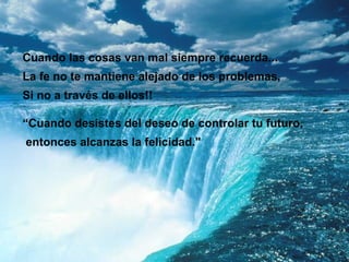 Cuando las cosas van mal siempre recuerda...
La fe no te mantiene alejado de los problemas,
Si no a través de ellos!!

“Cuando desistes del deseo de controlar tu futuro,
entonces alcanzas la felicidad."
 