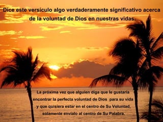 Dice este versículo algo verdaderamente significativo acerca
         de la voluntad de Dios en nuestras vidas.




            La próxima vez que alguien diga que le gustaría
           encontrar la perfecta voluntad de Dios para su vida
            y que quisiera estar en el centro de Su Voluntad,
               solamente envíalo al centro de Su Palabra.
 