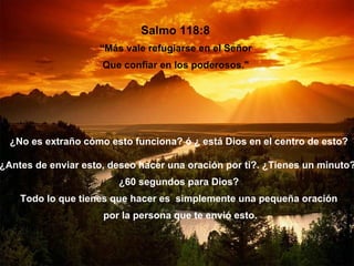 Salmo 118:8
                    “Más vale refugiarse en el Señor
                     Que confiar en los poderosos."




  ¿No es extraño cómo esto funciona? ó ¿ está Dios en el centro de esto?

¿Antes de enviar esto, deseo hacer una oración por ti?. ¿Tienes un minuto?
                        ¿60 segundos para Dios?
    Todo lo que tienes que hacer es simplemente una pequeña oración
                     por la persona que te envió esto.
 