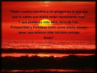“Padre nuestro bendice a mi amigo/a en lo que sea
 que tu sabes que el/ella están necesitando hoy!
     Y que pueda su vida estar llena de Paz,
Prósperidad y Fortaleza tanto como el/ella deseen
     tener una relacion más cercana contigo.
                     Amén"
 