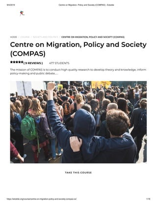9/4/2019 Centre on Migration, Policy and Society (COMPAS) - Edukite
https://edukite.org/course/centre-on-migration-policy-and-society-compas-ox/ 1/18
HOME / COURSE / SOCIETY AND POLITICS / CENTRE ON MIGRATION, POLICY AND SOCIETY (COMPAS)
Centre on Migration, Policy and Society
(COMPAS)
( 9 REVIEWS ) 477 STUDENTS
The mission of COMPAS is to conduct high quality research to develop theory and knowledge, inform
policy-making and public debate, …

TAKE THIS COURSE
 