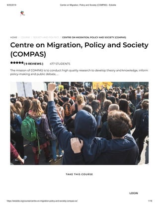 9/25/2019 Centre on Migration, Policy and Society (COMPAS) - Edukite
https://edukite.org/course/centre-on-migration-policy-and-society-compas-ox/ 1/18
HOME / COURSE / SOCIETY AND POLITICS / CENTRE ON MIGRATION, POLICY AND SOCIETY (COMPAS)
Centre on Migration, Policy and Society
(COMPAS)
( 9 REVIEWS ) 477 STUDENTS
The mission of COMPAS is to conduct high quality research to develop theory and knowledge, inform
policy-making and public debate, …

TAKE THIS COURSE
LOGIN
 