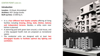 Introduction
• It is a four different level duplex complex offering all living
facilities including drawing, dining, beds, kitchen, balcony
and independent terraces. Besides, a utility room near
kitchen is planned.
• A swimming pool with green lawn around, a club house, and
a fully equipped health club are proposed as recreational
spaces
• The residential units are designed with at least two
disengaged facades to facilitate optimal day lighting and
ventilation.
CENTER POINT (1985-87)
Location : CG Road, Ahmedabad
Architect: HCP Design Studio
Built-up Area: 17,400 Sq.m.