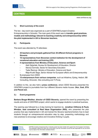 CENTRES (Creative Entrepreneurship in Schools) project has been funded with support from the European Commission. 
This publication reflects the views only of the author, and the Commission cannot be held responsible for any use which 
may be made of the information contained therein. 
www.centres-eu.org 
With the support of the Lifelong Learning Programme of the European Union 
1.) Short summary of the event 
The two - day event was organized as a part of CENTRES project (Creative Entrepreneurship in Schools). The main goal of this event was to transfer good practices, models and methodology relevant to teaching creativity and entrepreneurship within the pilot implemented in UK to Slovenian teachers. 
2.) Participants 
The event was attended by 70 attendees: 
• 35 teachers and principals gathered from 30 different School programs in Slovenia 
• 10 representatives from Slovenian central institution for the development of vocational education and training (CPI) 
• 4 representatives from Ministry of Education, Science and Sport: 
- Aleš Ojsteršek, Bureau for Development of Education, Director 
- Slavica Černoša, Sector for Secondary Education 
- Tjaša Štamcar, Ministry of Education, Science and Sport 
- Maja Krušič Šega, Senior Adviser for European affairs and Enterpreneurship 
• 5 employees from CEED 
• 15 enterpreneurs from various companies, such as Infotehna, Epilog, Hedoni, BB Consulting, Dinocolor, Sila consulting and Ti.Povej. 
In addition to this, we also held a press conference, where CEED Slovenia presented the CENTRES project to journalists from four different Slovene media houses: 24ur, Svet, STA and Planet siol. 
3.) Event programme 
Barbara Bregar-Mrzlikar, director of CEED Slovenia, opened the event by presenting the results and aims of CENTRES project, which wants to engage students in practical business. 
The opening was followed by a 2-day training for teachers by Jonathan Clitheroe & Paula Windzar, lead consultant at Real Ideas Organization (RIO), who presented the pilot practice that was implemented in UK and trained the Slovene teachers/mentors how to lead students through an entrepreneurial education step by step, presenting methodology and new practices to encourage creative and innovative thinking in pupils. 
 