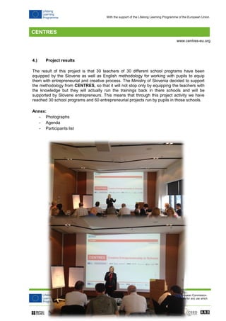 CENTRES (Creative Entrepreneurship in Schools) project has been funded with support from the European Commission. 
This publication reflects the views only of the author, and the Commission cannot be held responsible for any use which 
may be made of the information contained therein. 
www.centres-eu.org 
With the support of the Lifelong Learning Programme of the European Union 
4.) Project results 
The result of this project is that 30 teachers of 30 different school programs have been equipped by the Slovene as well as English methodology for working with pupils to equip them with entrepreneurial and creative process. The Ministry of Slovenia decided to support the methodology from CENTRES, so that it will not stop only by equipping the teachers with the knowledge but they will actually run the trainings back in there schools and will be supported by Slovene entrepreneurs. This means that through this project activity we have reached 30 school programs and 60 entrepreneurial projects run by pupils in those schools. 
Annex: 
- Photographs 
- Agenda 
- Participants list 
 