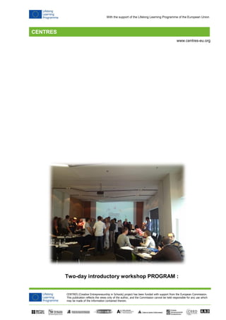 CENTRES (Creative Entrepreneurship in Schools) project has been funded with support from the European Commission. 
This publication reflects the views only of the author, and the Commission cannot be held responsible for any use which 
may be made of the information contained therein. 
www.centres-eu.org 
With the support of the Lifelong Learning Programme of the European Union 
Two-day introductory workshop PROGRAM :  