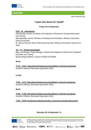 CENTRES (Creative Entrepreneurship in Schools) project has been funded with support from the European Commission. 
This publication reflects the views only of the author, and the Commission cannot be held responsible for any use which 
may be made of the information contained therein. 
www.centres-eu.org 
With the support of the Lifelong Learning Programme of the European Union 
'I open new doors for myself' 
Friday, 5th of September 
9.30 – 10. : Introduction 
Elido Bandelj, director of Institute of the Republic of Slovenia for Vocational Education and Training 
Aleš Ojsteršek, director of Bureau of development of Education, Ministry of Education, Science and Sport 
Dr. Slavica Černoša, Head of Secondary Education, Ministry of Education, Science and Sport 
10. – 11. : Project presentation 
Mag. Jana Ravbar, Project Manager, Institute of the Republic of Slovenia for Vocational Education and Training 
Barbara Bregar Mrzlikar, director of CEED SLOVENIA 
Break 
11.15 – 12.45 : International Enterpreneurship Model in Schools (workshop) 
Jonathan Clitheroe, Real ideas Organization (RIO) 
Lunch 
13.45 – 15.15: International Enterpreneurship Model in Schools (workshop) 
Jonathan Clitheroe, Real ideas Organization (RIO) 
Break 
15.30 – 17.00: International Enterpreneurship Model in Schools (workshop) 
Jonathan Clitheroe, Real ideas Organization (RIO) 
17.00 – 18.00: Introducing enterpreneurship in slovenian schools (discussion) 
Saturday, 6th of September 14:  