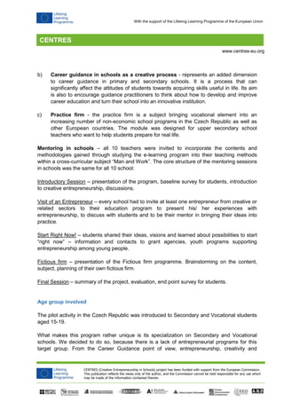 CENTRES (Creative Entrepreneurship in Schools) project has been funded with support from the European Commission.
This publication reflects the views only of the author, and the Commission cannot be held responsible for any use which
may be made of the information contained therein.
www.centres-eu.org
With the support of the Lifelong Learning Programme of the European Union
b) Career guidance in schools as a creative process - represents an added dimension
to career guidance in primary and secondary schools. It is a process that can
significantly affect the attitudes of students towards acquiring skills useful in life. Its aim
is also to encourage guidance practitioners to think about how to develop and improve
career education and turn their school into an innovative institution.
c) Practice firm - the practice firm is a subject bringing vocational element into an
increasing number of non-economic school programs in the Czech Republic as well as
other European countries. The module was designed for upper secondary school
teachers who want to help students prepare for real life.
Mentoring in schools – all 10 teachers were invited to incorporate the contents and
methodologies gained through studying the e-learning program into their teaching methods
within a cross-curricular subject “Man and Work”. The core structure of the mentoring sessions
in schools was the same for all 10 school:
Introductory Session – presentation of the program, baseline survey for students, introduction
to creative entrepreneurship, discussions.
Visit of an Entrepreneur – every school had to invite at least one entrepreneur from creative or
related sectors to their education program to present his/ her experiences with
entrepreneurship, to discuss with students and to be their mentor in bringing their ideas into
practice.
Start Right Now! – students shared their ideas, visions and learned about possibilities to start
“right now” – information and contacts to grant agencies, youth programs supporting
entrepreneurship among young people.
Fictious firm – presentation of the Fictious firm programme. Brainstorming on the content,
subject, planning of their own fictious firm.
Final Session – summary of the project, evaluation, end point survey for students.
Age group involved
The pilot activity in the Czech Republic was introduced to Secondary and Vocational students
aged 15-19.
What makes this program rather unique is its specialization on Secondary and Vocational
schools. We decided to do so, because there is a lack of entrepreneurial programs for this
target group. From the Career Guidance point of view, entrepreneurship, creativity and
 