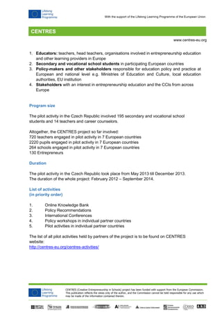 CENTRES (Creative Entrepreneurship in Schools) project has been funded with support from the European Commission.
This publication reflects the views only of the author, and the Commission cannot be held responsible for any use which
may be made of the information contained therein.
www.centres-eu.org
With the support of the Lifelong Learning Programme of the European Union
1. Educators: teachers, head teachers, organisations involved in entrepreneurship education
and other learning providers in Europe
2. Secondary and vocational school students in participating European countries
3. Policy-makers and other stakeholders responsible for education policy and practice at
European and national level e.g. Ministries of Education and Culture, local education
authorities, EU institution
4. Stakeholders with an interest in entrepreneurship education and the CCIs from across
Europe
Program size
The pilot activity in the Czech Republic involved 195 secondary and vocational school
students and 14 teachers and career counselors.
Altogether, the CENTRES project so far involved:
720 teachers engaged in pilot activity in 7 European countries
2220 pupils engaged in pilot activity in 7 European countries
264 schools engaged in pilot activity in 7 European countries
130 Entrepreneurs
Duration
The pilot activity in the Czech Republic took place from May 2013 till December 2013.
The duration of the whole project: February 2012 – September 2014.
List of activities
(in priority order)
1. Online Knowledge Bank
2. Policy Recommendations
3. International Conferences
4. Policy workshops in individual partner countries
5. Pilot activities in individual partner countries
The list of all pilot activities held by partners of the project is to be found on CENTRES
website:
http://centres-eu.org/centres-activities/
 