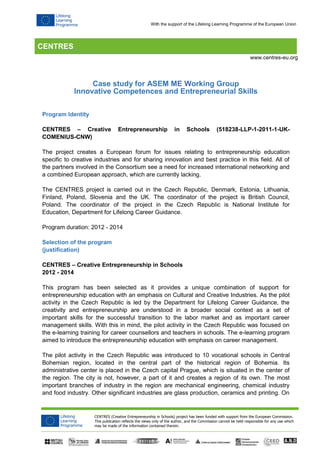 CENTRES
CENTRES (Creative Entrepreneurship in Schools) project has been funded with support from the European Commission.
This publication reflects the views only of the author, and the Commission cannot be held responsible for any use which
may be made of the information contained therein.
www.centres-eu.org
With the support of the Lifelong Learning Programme of the European Union
Case study for ASEM ME Working Group
Innovative Competences and Entrepreneurial Skills
Program Identity
CENTRES – Creative Entrepreneurship in Schools (518238-LLP-1-2011-1-UK-
COMENIUS-CNW)
The project creates a European forum for issues relating to entrepreneurship education
specific to creative industries and for sharing innovation and best practice in this field. All of
the partners involved in the Consortium see a need for increased international networking and
a combined European approach, which are currently lacking.
The CENTRES project is carried out in the Czech Republic, Denmark, Estonia, Lithuania,
Finland, Poland, Slovenia and the UK. The coordinator of the project is British Council,
Poland. The coordinator of the project in the Czech Republic is National Institute for
Education, Department for Lifelong Career Guidance.
Program duration: 2012 - 2014
Selection of the program
(justification)
CENTRES – Creative Entrepreneurship in Schools
2012 - 2014
This program has been selected as it provides a unique combination of support for
entrepreneurship education with an emphasis on Cultural and Creative Industries. As the pilot
activity in the Czech Republic is led by the Department for Lifelong Career Guidance, the
creativity and entrepreneurship are understood in a broader social context as a set of
important skills for the successful transition to the labor market and as important career
management skills. With this in mind, the pilot activity in the Czech Republic was focused on
the e-learning training for career counsellors and teachers in schools. The e-learning program
aimed to introduce the entrepreneurship education with emphasis on career management.
The pilot activity in the Czech Republic was introduced to 10 vocational schools in Central
Bohemian region, located in the central part of the historical region of Bohemia. Its
administrative center is placed in the Czech capital Prague, which is situated in the center of
the region. The city is not, however, a part of it and creates a region of its own. The most
important branches of industry in the region are mechanical engineering, chemical industry
and food industry. Other significant industries are glass production, ceramics and printing. On
 