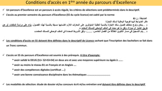 Conditions d’accès en 1ère année du parcours d’Excellence
 Un parcours d’Excellence est un parcours à accès régulé, les critères de sélections sont prédéterminés dans le descriptif.
 L’accès au premier semestre du parcours d’Excellence (S5 du cycle licence) est cadré par la norme
‫الضابطة‬
:
‫ن‬
‫د‬
4
‫دفتر‬
‫الضوابط‬
‫البيداغوجية‬
‫الوطنية‬
‫لسلك‬
‫اإلجازة‬
…. »
‫يمكن‬
‫ولوج‬
‫مختلف‬
‫فصول‬
‫سلك‬
‫اإلجازة‬
‫بالنسبة‬
‫للطلبة‬
‫المتوفرين‬
‫على‬
‫المعارف‬
‫الالزم‬
‫اكتسابها‬
‫مسبقا‬
‫بالنسبة‬
‫لهذه‬
،‫الفصول‬
‫بناء‬
‫على‬
‫دراسة‬
‫ال‬
،‫ملفات‬
‫أو‬
‫عن‬
‫طريق‬
‫اختبار‬
‫أو‬
،‫مباراة‬
‫وفق‬
‫ما‬
‫هو‬
‫محدد‬
‫في‬
‫الملف‬
‫الوصفي‬
‫للمسلك‬
‫المعتمد‬
«
…. »
‫يتم‬
‫التسجيل‬
‫في‬
‫مسار‬
‫التكوين‬
‫انطالقا‬
‫من‬
‫الفصل‬
،‫الخامس‬
………
،
‫وفق‬
‫الشروط‬
‫المحددة‬
‫في‬
‫الملف‬
‫الوصفي‬
‫للمسلك‬
‫المعتمد‬
«
 Les conditions d’accès en S5 doivent être définies dans le descriptif de Licence sachant que l’inscription des bacheliers se fait dans
un Tronc commun.
 L’accès en S5 du parcours d’Excellence est soumis à des prérequis. A titre d’exemple:
* avoir validé le DEUG (S1+ S2+S3+S4) en deux ans et avec une moyenne supérieure ou égale à …….
* avoir au moins le niveau B1 en Français et en Anglais ….
* avoir des compétences digitales (certificat ….)
* avoir une bonne connaissance disciplinaire dans les thématiques ………………………………
 Les modalités de sélection: étude de dossier et/ou concours écrit et/ou entretien oral doivent être définies dans le descriptif
 