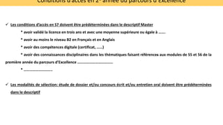 Conditions d’accès en 2è année du parcours d’Excellence
 Les conditions d’accès en S7 doivent être prédéterminées dans le descriptif Master
* avoir validé la licence en trois ans et avec une moyenne supérieure ou égale à …….
* avoir au moins le niveau B2 en Français et en Anglais
* avoir des compétences digitale (certificat, ……)
* avoir des connaissances disciplinaires dans les thématiques faisant références aux modules de S5 et 56 de la
première année du parcours d’Excellence ………………………………
* ………………………..
 Les modalités de sélection: étude de dossier et/ou concours écrit et/ou entretien oral doivent être prédéterminées
dans le descriptif
 