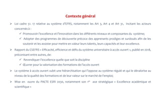 Contexte général
 Loi cadre 51. 17 relative au système d’EFRS, notamment les Art 3, Art 4 et Art 31, incitant les acteurs
concernés à :
 Promouvoir l’excellence et l’innovation dans les différents niveaux et composantes du système;
 Adopter des programmes de découverte précoce des apprenants prodiges et surdoués afin de les
soutenir et les assister pour mettre en valeur leurs talents, leurs capacités et leur excellence.
 Rapport du CSEFRS « Efficacité, efficience et défis du système universitaire à accès ouvert », publié en 2018,
préconisant entre autres, de:
 Revendiquer l’excellence quelle que soit la discipline
 Œuvrer pour la valorisation des formations de l’accès ouvert
 Le système à accès ouvert subit une hiérarchisation qui l’oppose au système régulé et qui le dévalorise au
niveau de la qualité des formations et de leur valeur sur le marché de l’emploi;
 Mise en ouvre du PACTE ESRI 2030, notamment son 1er axe stratégique « Excellence académique et
scientifique »
 