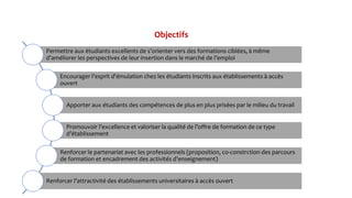 Objectifs
Permettre aux étudiants excellents de s’orienter vers des formations ciblées, à même
d’améliorer les perspectives de leur insertion dans le marché de l’emploi
Encourager l'esprit d'émulation chez les étudiants inscrits aux établissements à accès
ouvert
Apporter aux étudiants des compétences de plus en plus prisées par le milieu du travail
Promouvoir l’excellence et valoriser la qualité de l’offre de formation de ce type
d’établissement
Renforcer le partenariat avec les professionnels (proposition, co-constrction des parcours
de formation et encadrement des activités d’enseignement)
Renforcer l’attractivité des établissements universitaires à accès ouvert
 