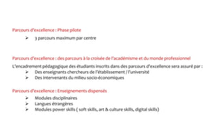 Parcours d’excellence : Phase pilote
L’encadrement pédagogique des étudiants inscrits dans des parcours d’excellence sera assuré par :
 Des enseignants chercheurs de l’établissement / l’université
 Des intervenants du milieu socio-économiques
Parcours d’excellence : Enseignements dispensés
 Modules disciplinaires
 Langues étrangères
 Modules power skills ( soft skills, art & culture skills, digital skills)
Parcours d’excellence : des parcours à la croisée de l’académisme et du monde professionnel
 3 parcours maximum par centre
 