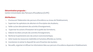 Dénomination proposée :
Centre Universitaire des Parcours d’Excellence (CUPE)
Attributions :
1. Promouvoir l’élaboration des parcours d’excellence au niveau de l’établissement;
2. Superviser les opérations de sélection et d’inscription des étudiants;
3. Veiller au bon déroulement des activités d’enseignement;
4. Superviser les actions d’évaluation de la qualité des formations;
5. Elaborer les bilans annuels des activités d’enseignement;
6. Renforcer le partenariat avec des acteurs socio-économique;
7. Gérer toutes les ressources matérielles et humaines affectées au Centre;
8. Coordonner et animer le dispositif de suivi d’insertion des lauréats;
9. Recueillir, organiser et diffuser les informations liées aux parcours d’excellence dispensés à l’établissement.
 