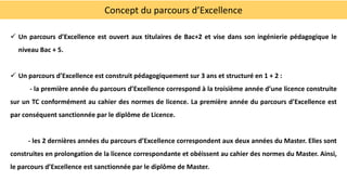 Concept du parcours d’Excellence
 Un parcours d’Excellence est ouvert aux titulaires de Bac+2 et vise dans son ingénierie pédagogique le
niveau Bac + 5.
 Un parcours d’Excellence est construit pédagogiquement sur 3 ans et structuré en 1 + 2 :
- la première année du parcours d’Excellence correspond à la troisième année d’une licence construite
sur un TC conformément au cahier des normes de licence. La première année du parcours d’Excellence est
par conséquent sanctionnée par le diplôme de Licence.
- les 2 dernières années du parcours d’Excellence correspondent aux deux années du Master. Elles sont
construites en prolongation de la licence correspondante et obéissent au cahier des normes du Master. Ainsi,
le parcours d’Excellence est sanctionnée par le diplôme de Master.
 