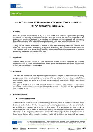 CENTRES
CENTRES (Creative Entrepreneurship in Schools) project has been funded with support from the European Commission.
This publication reflects the views only of the author, and the Commission cannot be held responsible for any use which
may be made of the information contained therein.
www.centres-eu.org
With the support of the Lifelong Learning Programme of the European Union
LIETUVOS JUNIOR ACHIEVEMENT - EVALUATION OF CENTRES
PILOT ACTIVITY IN LITHUANIA
1. Context
Lietuvos Junior Achievement (LJA) is a non-profit, non-political organisation providing
education and training in entrepreneurship. Through various educational programmes for
primary and secondary schools, LJA wants to give children and young people the opportunity
to train and develop their creativity, entrepreneurship, and their practical business skills.
Young people should be allowed to believe in their own creative powers and use this as a
basis for creating value, developing workplaces and taking responsibility in the community.
The ultimate goal is to direct young people’s attention to their own possibilities to improve
their living standards and change their lives.
2. Approach
Special event (student forum) for the secondary school students designed to motivate
students to run in future private business, learn more about creative industries and provide
training on some basic business skills.
3. Rationale
The past few years have seen a global explosion of various types of educational and training
programmes aimed at stimulating entrepreneurship, but all surveys show that most efficient
are methods based on active and through the principle of “Learning by Doing” techniques
and events.
The goal of The Forum is to further the students understanding of business and economics
as well as demonstrate how teamwork can result in increased rewards at both organizational
and personal levels.
4. Pilot Description
 Format of the event
At the students’ summer Forum (summer camp) students gather in order to learn more about
business and to further develop management, leadership, business and inter-personal skills.
All activities and contests are arranged for the teams. The team members may not know
each other, will have to adapt to each other quickly and find out how to work together most
efficiently. At the beginning, there are a series of ice-breaking activities and group work to
learn some basics about creative thinking. Latter all activities are arranged as various
 