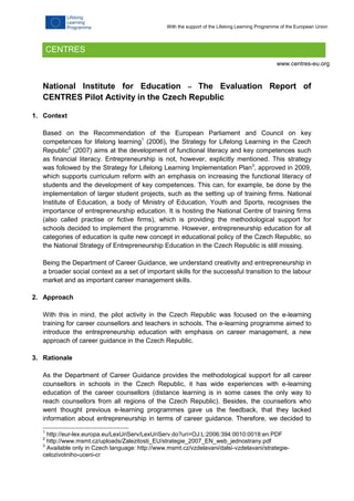National Institute for Education – The Evaluation Report of
CENTRES Pilot Activity in the Czech Republic
1. Context
Based on the Recommendation of the European Parliament and Council on key
competences for lifelong learning1
(2006), the Strategy for Lifelong Learning in the Czech
Republic2
(2007) aims at the development of functional literacy and key competences such
as financial literacy. Entrepreneurship is not, however, explicitly mentioned. This strategy
was followed by the Strategy for Lifelong Learning Implementation Plan3
, approved in 2009,
which supports curriculum reform with an emphasis on increasing the functional literacy of
students and the development of key competences. This can, for example, be done by the
implementation of larger student projects, such as the setting up of training firms. National
Institute of Education, a body of Ministry of Education, Youth and Sports, recognises the
importance of entrepreneurship education. It is hosting the National Centre of training firms
(also called practise or fictive firms), which is providing the methodological support for
schools decided to implement the programme. However, entrepreneurship education for all
categories of education is quite new concept in educational policy of the Czech Republic, so
the National Strategy of Entrepreneurship Education in the Czech Republic is still missing.
Being the Department of Career Guidance, we understand creativity and entrepreneurship in
a broader social context as a set of important skills for the successful transition to the labour
market and as important career management skills.
2. Approach
With this in mind, the pilot activity in the Czech Republic was focused on the e-learning
training for career counsellors and teachers in schools. The e-learning programme aimed to
introduce the entrepreneurship education with emphasis on career management, a new
approach of career guidance in the Czech Republic.
3. Rationale
As the Department of Career Guidance provides the methodological support for all career
counsellors in schools in the Czech Republic, it has wide experiences with e-learning
education of the career counsellors (distance learning is in some cases the only way to
reach counsellors from all regions of the Czech Republic). Besides, the counsellors who
went thought previous e-learning programmes gave us the feedback, that they lacked
information about entrepreneurship in terms of career guidance. Therefore, we decided to
1
http://eur-lex.europa.eu/LexUriServ/LexUriServ.do?uri=OJ:L:2006:394:0010:0018:en:PDF
2
http://www.msmt.cz/uploads/Zalezitosti_EU/strategie_2007_EN_web_jednostrany.pdf
3
Available only in Czech language: http://www.msmt.cz/vzdelavani/dalsi-vzdelavani/strategie-
celozivotniho-uceni-cr
CENTRES
www.centres-eu.org
With the support of the Lifelong Learning Programme of the European Union
 