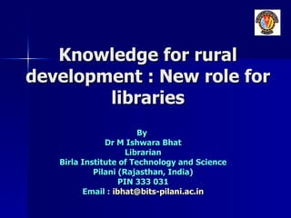 Knowledge for rural development : New role for libraries By  Dr M Ishwara Bhat Librarian Birla Institute of Technology and Science Pilani (Rajasthan, India) PIN 333 031 Email :  [email_address] 